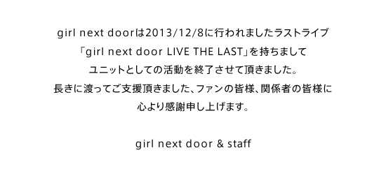 girl next door��2013/12/8�ɍs���܂������X�g���C�u�ugirl next door LIVE THE LAST�v�������܂��ă��j�b�g�Ƃ��Ă̊������I�������Ē����܂����B�����ɓn���Ă��x�������܂����A�t�@���̊F�l�A�֌W�҂̊F�l�ɐS��芴�Ӑ\���グ�܂��B girl next door & staff